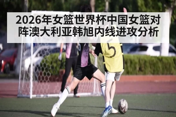 2026年女篮世界杯中国女篮对阵澳大利亚韩旭内线进攻分析